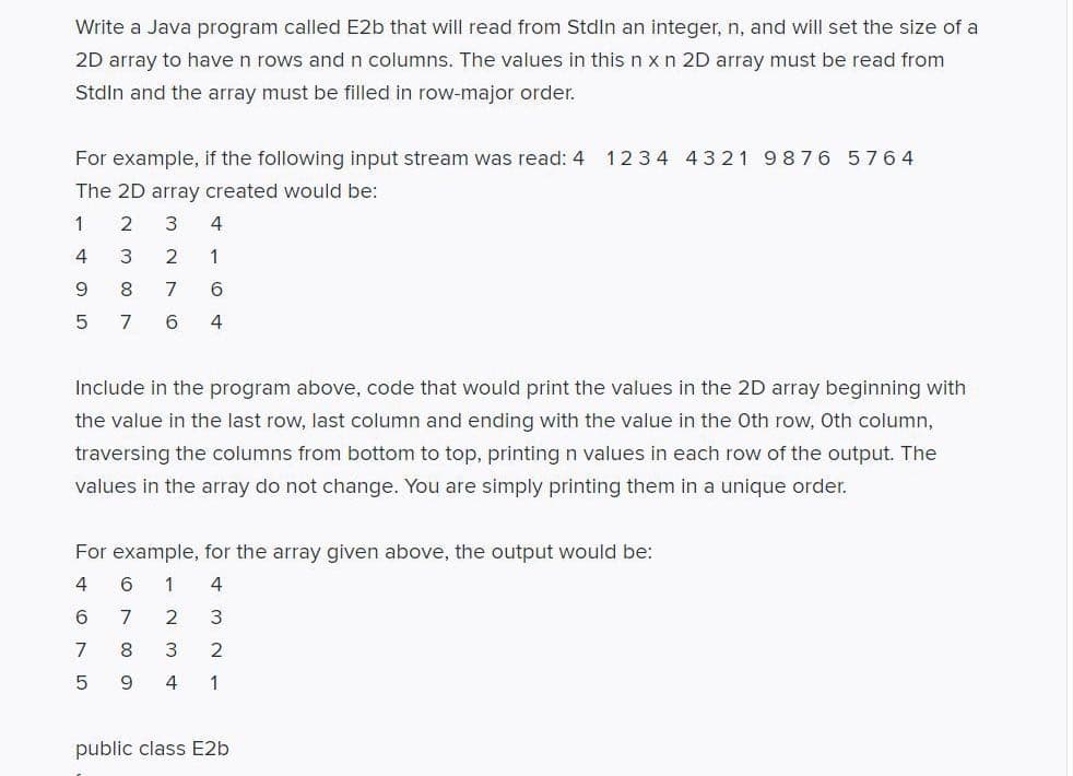 Write a Java program called E2b that will read from Stdln an integer, n, and will set the size of a
2D array to have n rows and n columns. The values in this n x n 2D array must be read from
Stdln and the array must be filled in row-major order.
For example, if the following input stream was read: 4 1234 4321 9876 5764
The 2D array created would be:
4
3
2
1
9.
8
7
5
7
6.
4
Include in the program above, code that would print the values in the 2D array beginning with
the value in the last row, last column and ending with the value in the Oth row, Oth column,
traversing the columns from bottom to top, printing n values in each row of the output. The
values in the array do not change. You are simply printing them in a unique order.
For example, for the array given above, the output would be:
6.
1
4
6
2
7
2
9.
1
public class E2b
O N O
