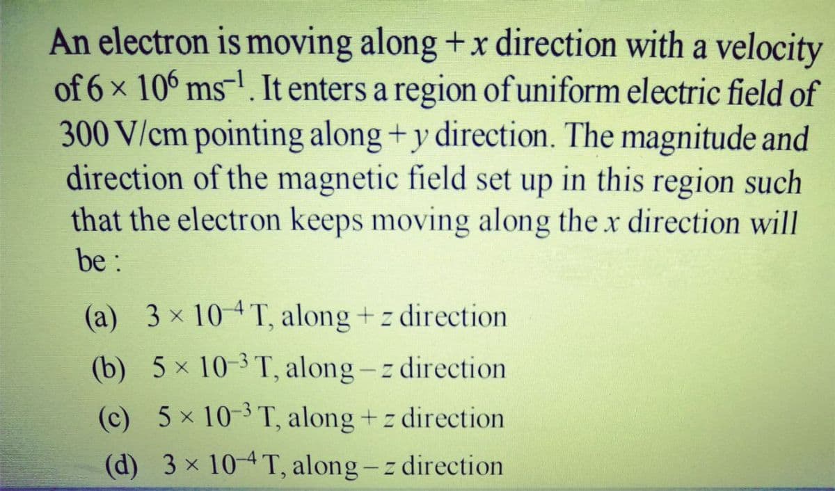 An electron is moving along +x direction with a velocity
of 6x 106 ms-. It enters a region of uniform electric field of
300 V/cm pointing along +y direction. The magnitude and
direction of the magnetic field set up in this region such
that the electron keeps moving along the x direction will
X.
be:
(a) 3 x 104T, along + z direction
(b) 5 x 10-3 T, along-z direction
(c) 5x 10-3T, along +z direction
(d) 3 x 10-4T, along-z direction
