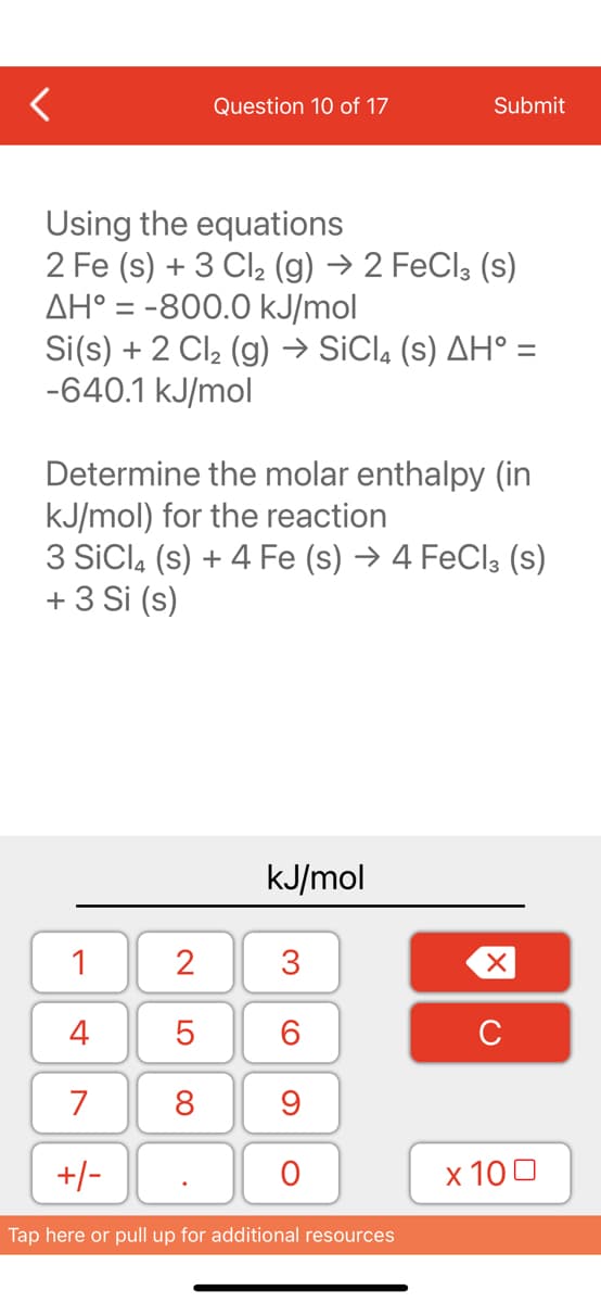 Question 10 of 17
Using the
equations
2 Fe (s) + 3 Cl₂ (g) → 2 FeCl3 (S)
AH° = -800.0 kJ/mol
Si(s) + 2 Cl₂ (g) → SiCl4 (s) AH° =
-640.1 kJ/mol
Determine the molar enthalpy (in
kJ/mol) for the reaction
1
4
7
+/-
3 SiCl4 (s) + 4 Fe (s) → 4 FeCl3 (s)
+ 3 Si (s)
2
5
8
kJ/mol
Submit
3
60
9
O
Tap here or pull up for additional resources
XU
x 100