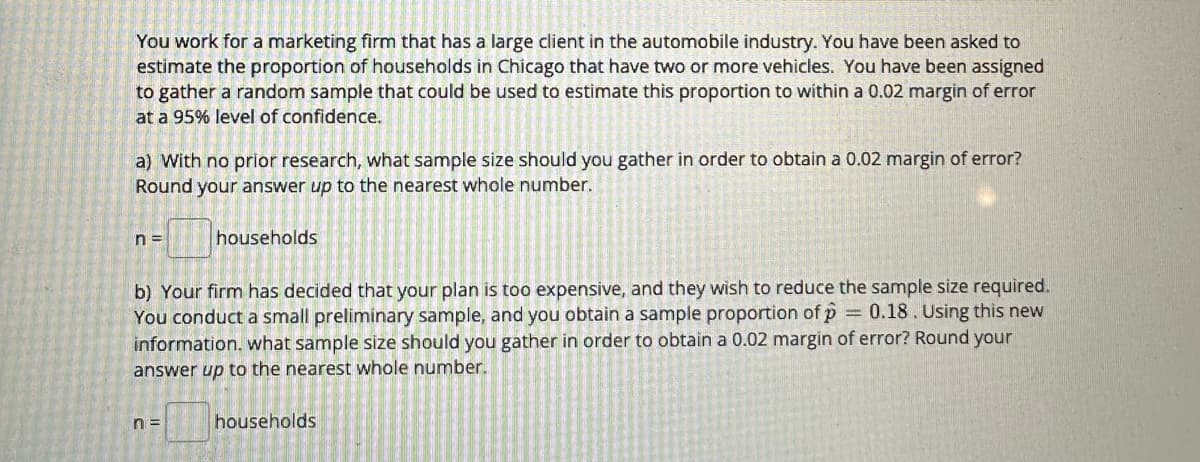 You work for a marketing firm that has a large client in the automobile industry. You have been asked to
estimate the proportion of households in Chicago that have two or more vehicles. You have been assigned
to gather a random sample that could be used to estimate this proportion to within a 0.02 margin of error
at a 95% level of confidence.
a) With no prior research, what sample size should you gather in order to obtain a 0.02 margin of error?
Round your answer up to the nearest whole number.
n=
households
b) Your firm has decided that your plan is too expensive, and they wish to reduce the sample size required.
You conduct a small preliminary sample, and you obtain a sample proportion of p = 0.18 . Using this new
information. what sample size should you gather in order to obtain a 0.02 margin of error? Round your
answer up to the nearest whole number.
n=
households