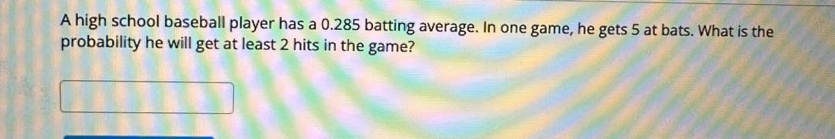 A high school baseball player has a 0.285 batting average. In one game, he gets 5 at bats. What is the
probability he will get at least 2 hits in the game?