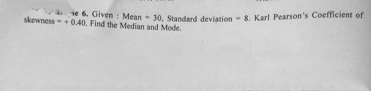 ie 6. Given : Mean
skewness = + 0.40. Find the Median and Mode.
30, Standard deviation = 8. Karl Pearson's Coefficient of
