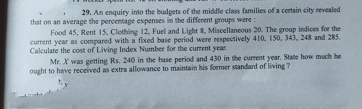 29. An enquiry into the budgets of the middle class families of a certain city revealed
that on an average the percentage expenses in the different groups were :
Food 45, Rent 15, Clothing 12, Fuel and Light 8, Miscellaneous 20. The group indices for the
current year as compared with a fixed base period were respectively 410, 150, 343, 248 and 285.
Calculate the cost of Living Index Number for the current year.
Mr. X was getting Rs. 240 in the base period and 430 in the current year. State how much he
ought to have received as extra allowance to maintain his former standard of living ?
