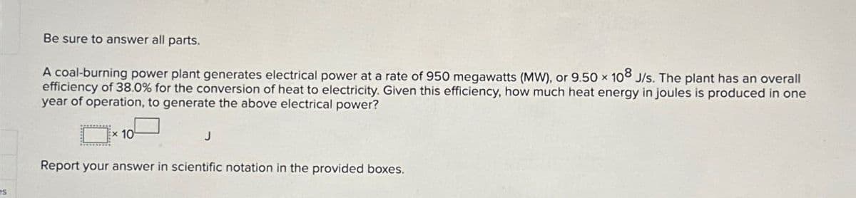 Be sure to answer all parts.
A coal-burning power plant generates electrical power at a rate of 950 megawatts (MW), or 9.50 x 108 J/s. The plant has an overall
efficiency of 38.0% for the conversion of heat to electricity. Given this efficiency, how much heat energy in joules is produced in one
year of operation, to generate the above electrical power?
x 10
Report your answer in scientific notation in the provided boxes.
J