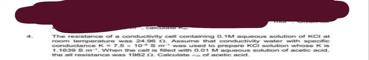 calcurate Aw
The resistance of a conductivity cell containing 0.1M aqueous solution of KCI at
room temperature was 24.96 2. Assume that conductivity water with specific
conductance K= 7.5 x 10 S m¹ was used to prepare KCI solution whose K is
1.1639 S m. When the cell is filled with 0.01 M aqueous solution of acetic acid,
the all resistance was 1982 2. Calculate Am of acetic acid.