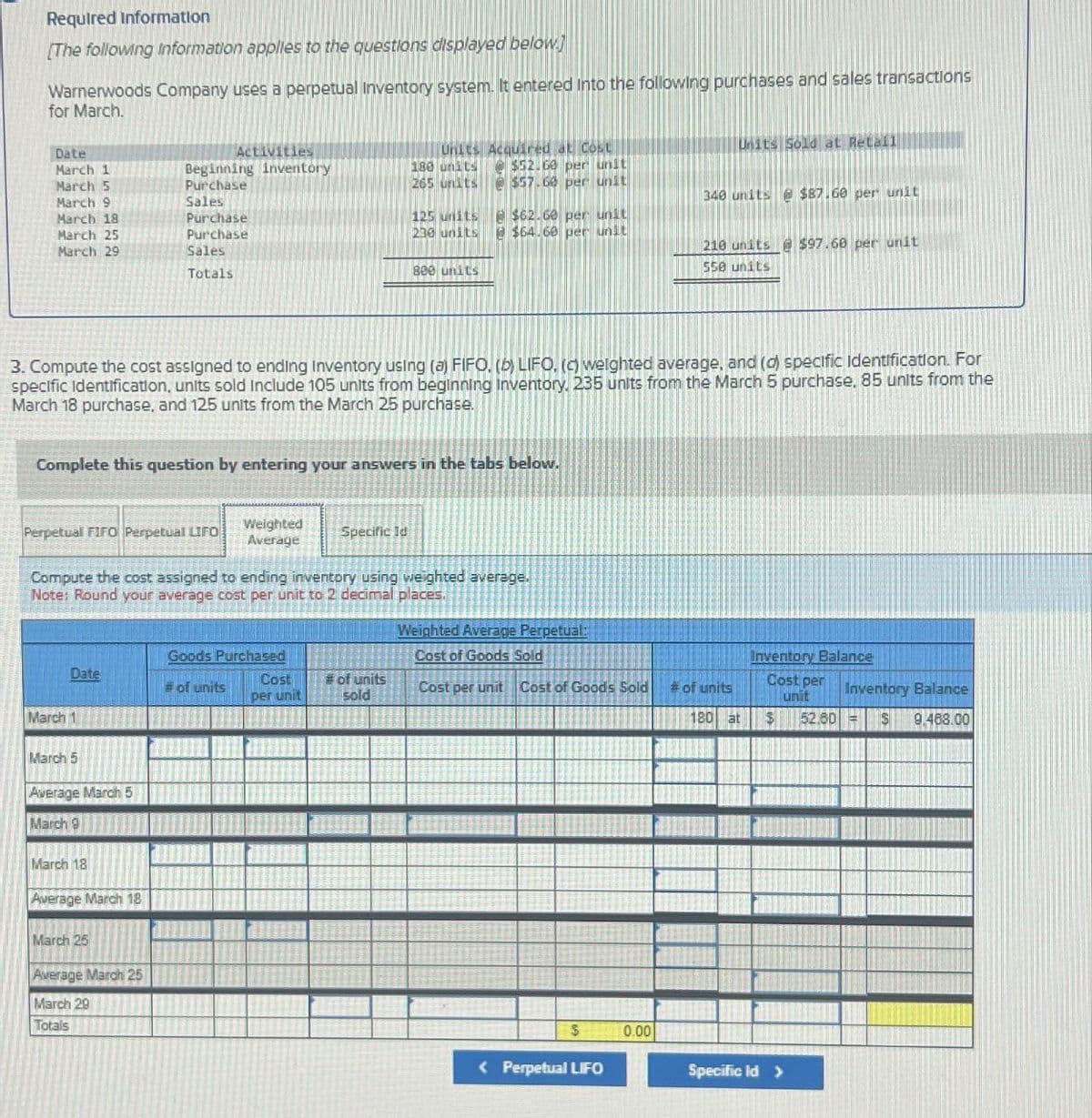 Required Information
[The following Information applies to the questions displayed below.]
Warnerwoods Company uses a perpetual Inventory system. It entered into the following purchases and sales transactions
for March.
Date
March 1
March 5
March 9
March 18
March 25
March 29
Perpetual FIFO Perpetual LIFO
Date
March 1
March 5
Average March 5
March 9
Activities
Beginning inventory
Purchase
Sales
Complete this question by entering your answers in the tabs below.
March 18
Purchase
Purchase
Sales
Totals
Average March 18
HTT
3. Compute the cost assigned to ending Inventory using (a) FIFO. (b) LIFO. (c) weighted average, and (d) specific Identification. For
specific Identification, units sold include 105 units from beginning inventory, 235 units from the March 5 purchase. 85 units from the
March 18 purchase, and 125 units from the March 25 purchase.
March 25
Average March 25
March 29
Totals
Compute the cost assigned to ending inventory using weighted average.
Note: Round your average cost per unit to 2 decimal places.
Weighted
Average
Goods Purchased
#of units
CINDE
Cost
per unit
Units Acquired at Cost
180 units @ $52.60 per unit
265 units @ $57.60 per unit
Specific Id
M
125 units
238 units
800 units
#of units
sold
@ $62.60 per unit
2 $64.60 per unit
Weighted Average Perpetual:
Cost of Goods Sold
Cost per unit Cost of Goods Sold
$
< Perpetual LIFO
Units Sold at Retail
0.00
340 units@ $87.60 per unit
210 units @ $97.68 per unit
550 units
# of units
180 at
Inventory Balance
Cost per
unit
$ 52.60
Specific ld >
Inventory Balance
S 9.488.00