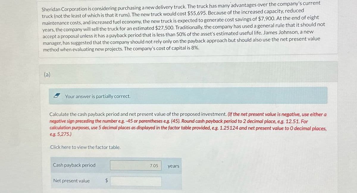Sheridan Corporation is considering purchasing a new delivery truck. The truck has many advantages over the company's current
truck (not the least of which is that it runs). The new truck would cost $55,695. Because of the increased capacity, reduced
maintenance costs, and increased fuel economy, the new truck is expected to generate cost savings of $7,900. At the end of eight
years, the company will sell the truck for an estimated $27,500. Traditionally, the company has used a general rule that it should not
accept a proposal unless it has a payback period that is less than 50% of the asset's estimated useful life. James Johnson, a new
manager, has suggested that the company should not rely only on the payback approach but should also use the net present value
method when evaluating new projects. The company's cost of capital is 8%.
(a)
Your answer is partially correct.
Calculate the cash payback period and net present value of the proposed investment. (If the net present value is negative, use either a
negative sign preceding the number e.g. -45 or parentheses e.g. (45). Round cash payback period to 2 decimal place, e.g. 12.51. For
calculation purposes, use 5 decimal places as displayed in the factor table provided, e.g. 1.25124 and net present value to O decimal places,
eg. 5,275.)
Click here to view the factor table.
Cash payback period
Net present value
$
7.05
years.