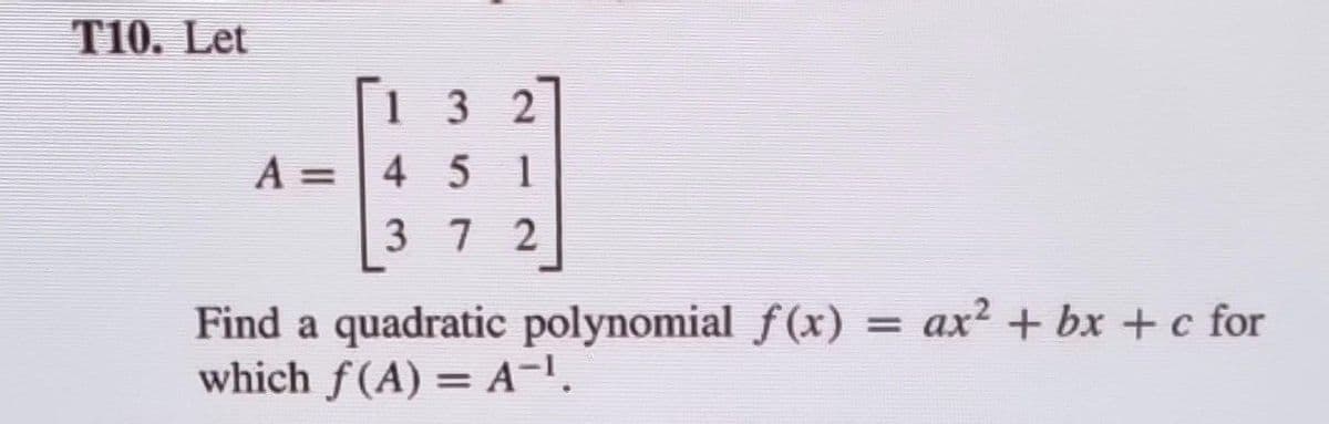 T10. Let
132
A = 4 51
372
Find a quadratic polynomial f(x) = ax² + bx+c for
which f(A) = A¯¹.