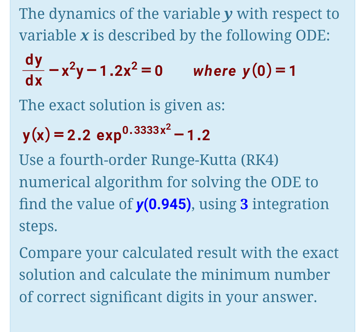 The dynamics of the variable y with respect to
variable x is described by the following ODE:
dy
–x²y – 1.2x² = 0
dx
where y(0)=1
The exact solution is given as:
у(x) %3D 2.2 еxp°.
0.3333x2
-1.2
Use a fourth-order Runge-Kutta (RK4)
numerical algorithm for solving the ODE to
find the value of y(0.945), using 3 integration
steps.
Compare your calculated result with the exact
solution and calculate the minimum number
of correct significant digits in your answer.
