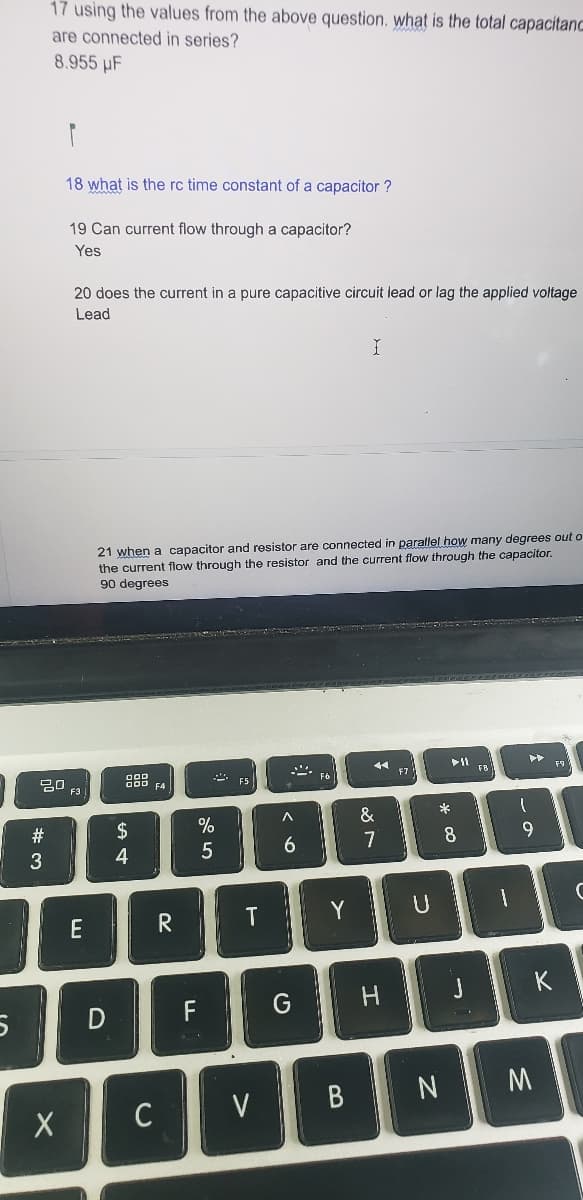 5
17 using the values from the above question, what is the total capacitanc
are connected in series?
8.955 µF
ㅁㅁ
#3
X
18 what is the rc time constant of a capacitor?
19 Can current flow through a capacitor?
Yes
20 does the current in a pure capacitive circuit lead or lag the applied voltage
Lead
F3
E
21 when a capacitor and resistor are connected in parallel how many degrees out o
the current flow through the resistor and the current flow through the capacitor.
90 degrees
D
OOD
000 F4
$
4
C
R
F
%
5
F5
T
V
A
6
G
F6
Y
I
B
44
&
7
H
F7
U
*
N
8
1
►
1
DI
J
9
M
F9
K
C