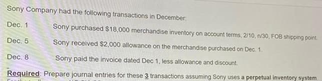 Sony Company had the following transactions in December:
Dec. 1
Sony purchased $18,000 merchandise inventory on account terms, 2/10, n/30, FOB shipping point
Dec. 5
Sony received $2,000 allowance on the merchandise purchased on Dec. 1.
Dec. 8
Sony paid the invoice dated Dec 1, less allowance and discount.
Required: Prepare journal entries for these 3 transactions assuming Sony uses a perpetual inventory system
