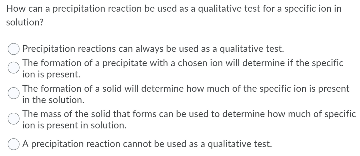 How can a precipitation reaction be used as a qualitative test for a specific ion in
solution?
Precipitation reactions can always be used as a qualitative test.
The formation of a precipitate with a chosen ion will determine if the specific
ion is present.
The formation of a solid will determine how much of the specific ion is present
in the solution.
The mass of the solid that forms can be used to determine how much of specific
ion is present in solution.
A precipitation reaction cannot be used as a qualitative test.
