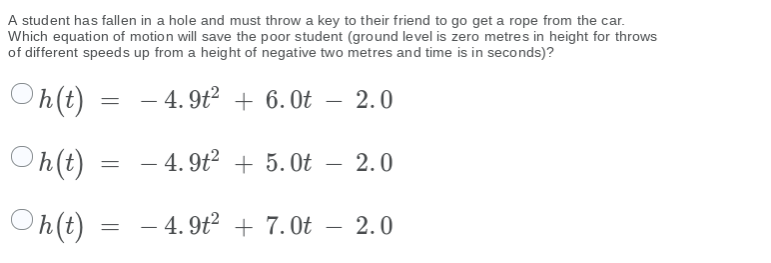 A student has fallen in a hole and must throw a key to their friend to go get a rope from the car.
Which equation of motion will save the poor student (ground level is zero metres in height for throws
of different speeds up from a height of negative two metres and time is in seconds)?
On(t)
- 4. 9t? + 6.0t – 2.0
Oh(t)
- 4. 9t? + 5.Ot – 2.0
O h(t)
- 4. 9t² + 7.0t – 2.0
-
