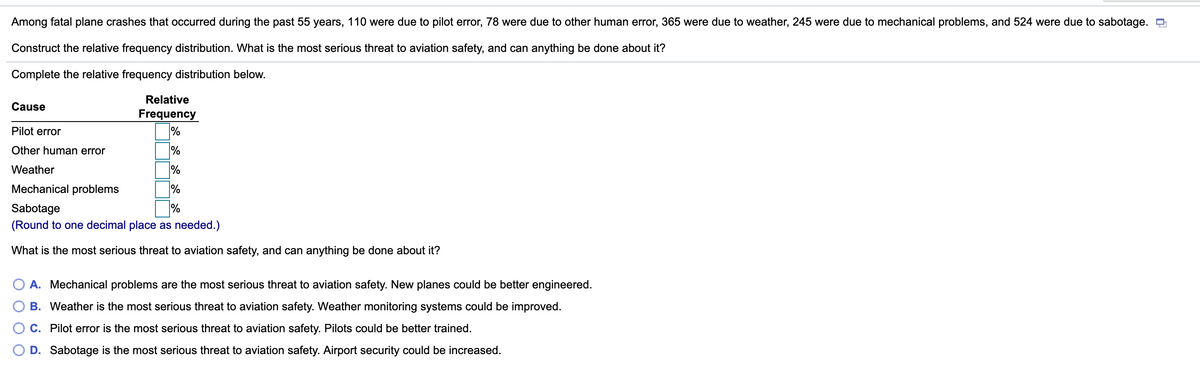 Among fatal plane crashes that occurred during the past 55 years, 110 were due to pilot error, 78 were due to other human error, 365 were due to weather, 245 were due to mechanical problems, and 524 were due to sabotage.
Construct the relative frequency distribution. What is the most serious threat to aviation safety, and can anything be done about it?
Complete the relative frequency distribution below.
Relative
Cause
Frequency
%
Pilot error
Other human error
%
Weather
%
Mechanical problems
Sabotage
(Round to one decimal place as needed.)
What is the most serious threat to aviation safety, and can anything be done about it?
O A. Mechanical problems are the most serious threat to aviation safety. New planes could be better engineered.
B. Weather is the most serious threat to aviation safety. Weather monitoring systems could be improved.
C. Pilot error is the most serious threat to aviation safety. Pilots could be better trained.
D. Sabotage is the most serious threat to aviation safety. Airport security could be increased.
