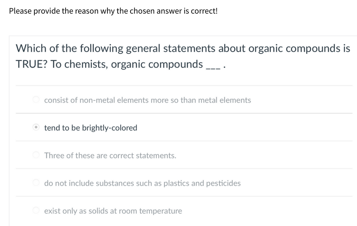 Please provide the reason why the chosen answer is correct!
Which of the following general statements about organic compounds is
TRUE? To chemists, organic compounds __
consist of non-metal elements more so than metal elements
tend to be brightly-colored
Three of these are correct statements.
do not include substances such as plastics and pesticides
exist only as solids at room temperature
