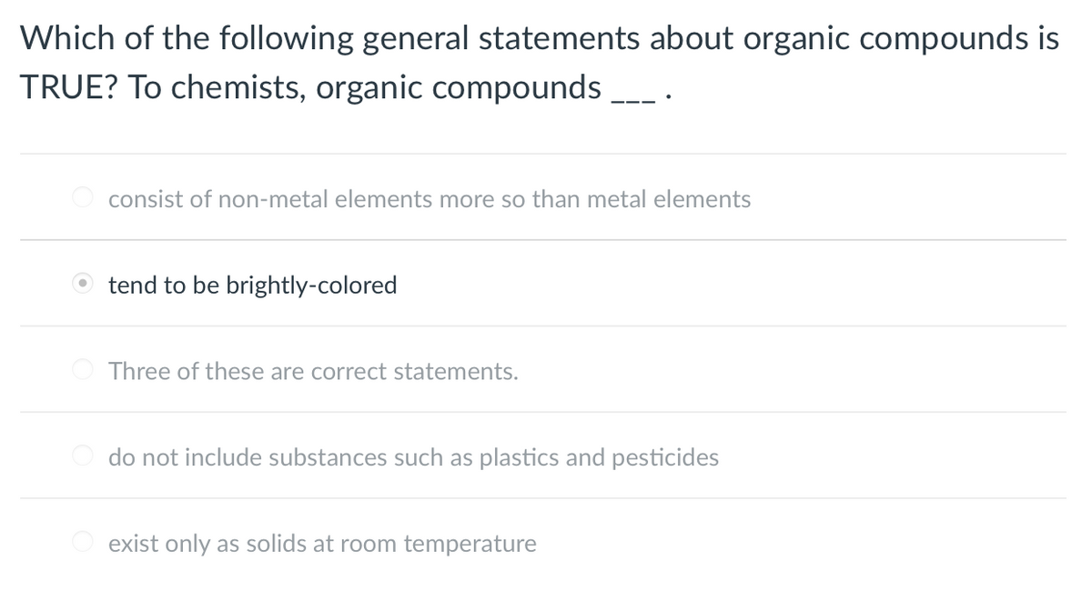 Which of the following general statements about organic compounds is
TRUE? To chemists, organic compounds
consist of non-metal elements more so than metal elements
tend to be brightly-colored
Three of these are correct statements.
do not include substances such as plastics and pesticides
O exist only as solids at room temperature
