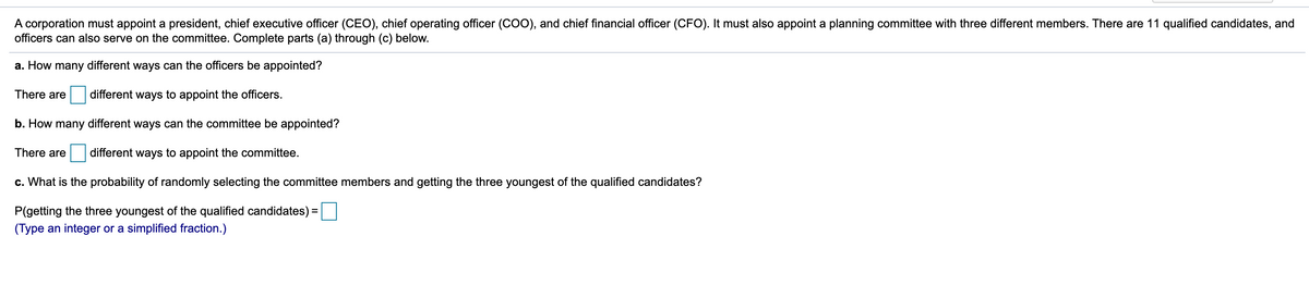 A corporation must appoint a president, chief executive officer (CEO), chief operating officer (CO0), and chief financial officer (CFO). It must also appoint a planning committee with three different members. There are 11 qualified candidates, and
officers can also serve on the committee. Complete parts (a) through (c) below.
a. How many different ways can the officers be appointed?
There are
different ways to appoint the officers.
b. How many different ways can the committee be appointed?
There are
different ways to appoint the committee.
c. What is the probability of randomly selecting the committee members and getting the three youngest of the qualified candidates?
P(getting
youngest of the qualified candidates) =
(Type an integer or a simplified fraction.)
