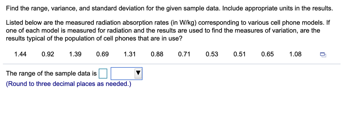 Find the range, variance, and standard deviation for the given sample data. Include appropriate units in the results.
Listed below are the measured radiation absorption rates (in W/kg) corresponding to various cell phone models. If
one of each model is measured for radiation and the results are used to find the measures of variation, are the
results typical of the population of cell phones that are in use?
1.44
0.92
1.39
0.69
1.31
0.88
0.71
0.53
0.51
0.65
1.08
The range of the sample data is
(Round to three decimal places as needed.)
