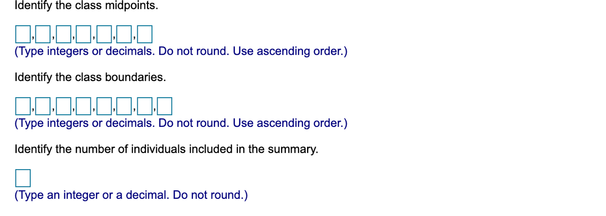 Identify the class midpoints.
(Type integers or decimals. Do not round. Use ascending order.)
Identify the class boundaries.
(Type integers or decimals. Do not round. Use ascending order.)
Identify the number of individuals included in the summary.
(Type an integer or a decimal. Do not round.)
