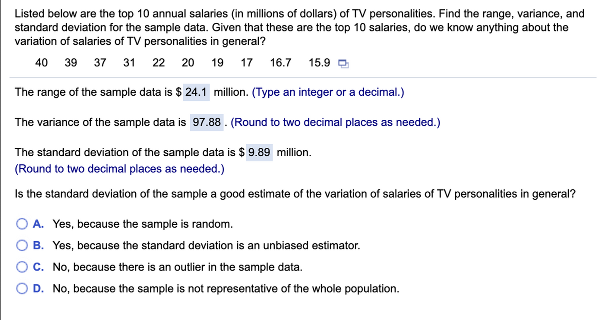 Listed below are the top 10 annual salaries (in millions of dollars) of TV personalities. Find the range, variance, and
standard deviation for the sample data. Given that these are the top 10 salaries, do we know anything about the
variation of salaries of TV personalities in general?
40
39
37
31
22
20
19
17
16.7
15.9 O
The range of the sample data is $ 24.1 million. (Type an integer or a decimal.)
The variance of the sample data is 97.88 . (Round to two decimal places as needed.)
The standard deviation of the sample data is $ 9.89 million.
(Round to two decimal places as needed.)
Is the standard deviation of the sample a good estimate of the variation of salaries of TV personalities in general?
O A. Yes, because the sample is random.
B. Yes, because the standard deviation is an unbiased estimator.
C. No, because there is an outlier in the sample data.
D. No, because the sample is not representative of the whole population.
