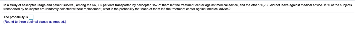 In a study of helicopter usage and patient survival, among the 56,895 patients transported by helicopter, 157 of them left the treatment center against medical advice, and the other 56,738 did not leave against medical advice. If 50 of the subjects
transported by helicopter are randomly selected without replacement, what is the probability that none of them left the treatment center against medical advice?
The probability is:
(Round to three decimal places as needed.)
