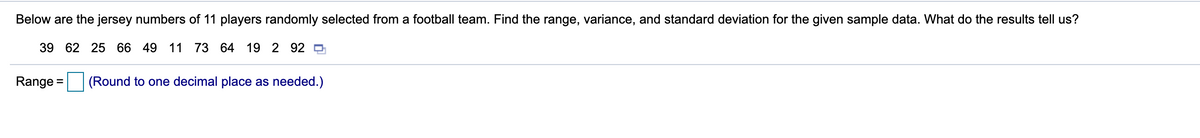 Below are the jersey numbers of 11 players randomly selected from a football team. Find the range, variance, and standard deviation for the given sample data. What do the results tell us?
39 62 25 66 49 11 73 64 19 2 92 0
Range =
(Round to one decimal place as needed.)
%3D
