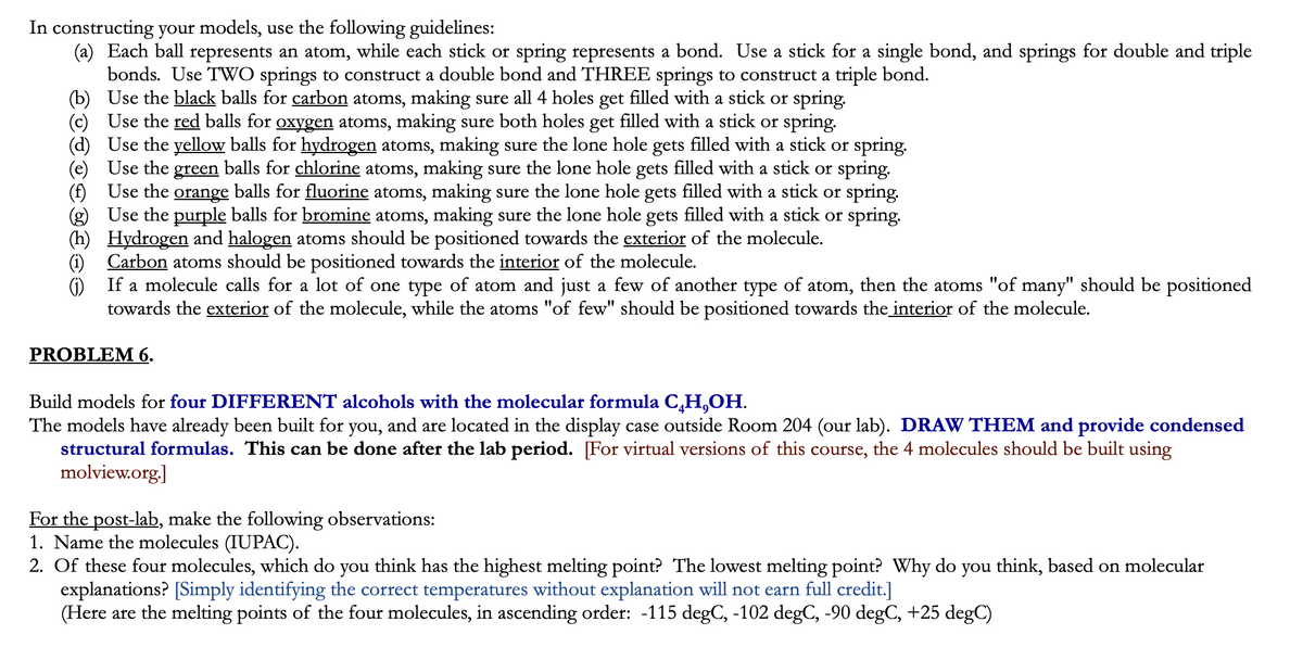 In constructing your models, use the following guidelines:
(a) Each ball represents an atom, while each stick or spring represents a bond. Use a stick for a single bond, and springs for double and triple
bonds. Use TWO springs to construct a double bond and THREE springs to construct a triple bond.
(b) Use the black balls for carbon atoms, making sure all 4 holes get filled with a stick or spring.
(c) Use the red balls for oxygen atoms, making sure both holes get filled with a stick or spring.
Use the yellow balls for hydrogen atoms, making sure the lone hole gets filled with a stick or spring.
Use the green balls for chlorine atoms, making sure the lone hole gets filled with a stick or spring.
(f) Use the orange balls for fluorine atoms, making sure the lone hole gets filled with a stick or spring.
(g) Use the purple balls for bromine atoms, making sure the lone hole gets filled with a stick or spring.
(h) Hydrogen and halogen atoms should be positioned towards the exterior of the molecule.
(1) Carbon atoms should be positioned towards the interior of the molecule.
(1) If a molecule calls for a lot of one type of atom and just a few of another type of atom, then the atoms "of many" should be positioned
towards the exterior of the molecule, while the atoms "of few" should be positioned towards the interior of the molecule.
PROBLEM 6.
Build models for four DIFFERENT alcohols with the molecular formula C,H,OH.
The models have already been built for you, and are located in the display case outside Room 204 (our lab). DRAW THEM and provide condensed
structural formulas. This can be done after the lab period. For virtual versions of this course, the 4 molecules should be built using
molview.org.]
For the post-lab, make the following observations:
1. Name the molecules (IUPAC).
2. Of these four molecules, which do you think has the highest melting point? The lowest melting point? Why do you think, based on molecular
explanations? [Simply identifying the correct temperatures without explanation will not earn full credit.]
(Here are the melting points of the four molecules, in ascending order: -115 degC, -102 degC, -90 degC, +25 degC)
