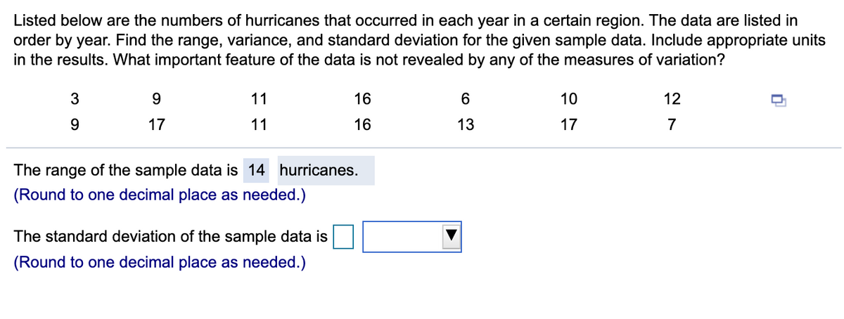 Listed below are the numbers of hurricanes that occurred in each year in a certain region. The data are listed in
order by year. Find the range, variance, and standard deviation for the given sample data. Include appropriate units
in the results. What important feature of the data is not revealed by any of the measures of variation?
11
16
10
12
9.
17
11
16
13
17
7
The
range
of the sample data is 14 hurricanes.
(Round to one decimal place as needed.)
The standard deviation of the sample data is
(Round to one decimal place as needed.)
