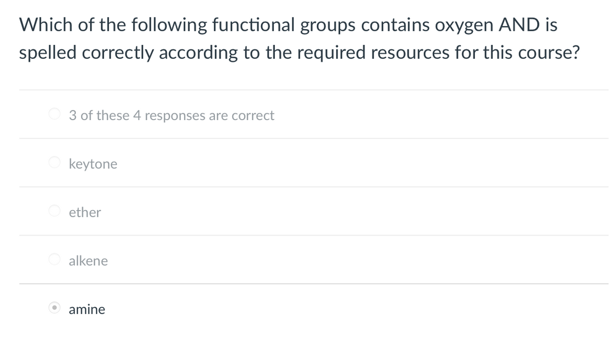 Which of the following functional groups contains oxygen AND is
spelled correctly according to the required resources for this course?
3 of these 4 responses are correct
keytone
ether
alkene
amine
