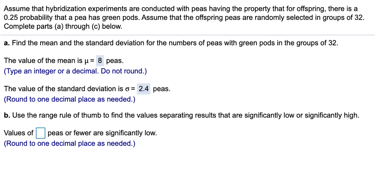 Assume that hybridization experiments are conducted with peas having the property that for offspring, there is a
0.25 probability that a pea has green pods. Assume that the offspring peas are randomly selected in groups of 32.
Complete parts (a) through (c) below.
a. Find the mean and the standard deviation for the numbers of peas with green pods in the groups of 32.
The value of the mean is µ = 8 peas.
(Type an integer or a decimal. Do not round.)
The value of the standard deviation is o = 2.4 peas.
(Round to one decimal place as needed.)
b. Use the range rule of thumb to find the values separating results that are significantly low or significantly high.
Values of peas or fewer are significantly low.
(Round to one decimal place as needed.)
