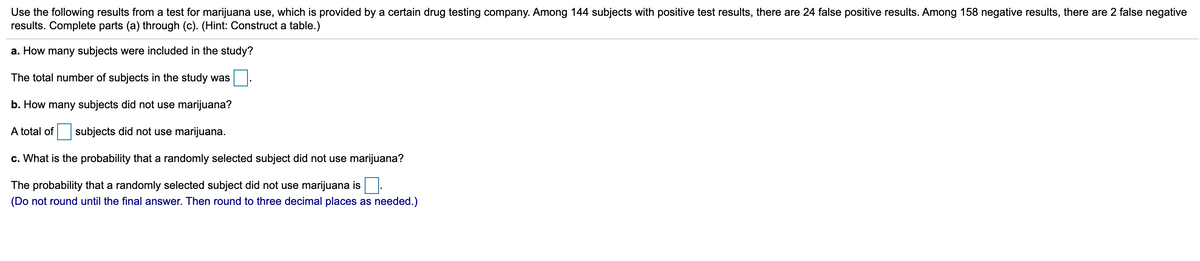 Use the following results from a test for marijuana use, which is provided by a certain drug testing company. Among 144 subjects with positive test results, there are 24 false positive results. Among 158 negative results, there are 2 false negative
results. Complete parts (a) through (c). (Hint: Construct a table.)
a. How many subjects were included in the study?
The total number of subjects in the study was
b. How many subjects did not use marijuana?
A total of
subjects did not use marijuana.
c. What is the probability that a randomly selected subject did not use marijuana?
The probability that a randomly selected subject did not use marijuana is
(Do not round until the final answer. Then round to three decimal places as needed.)
