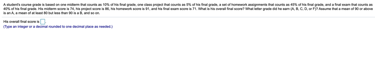 A student's course grade is based on one midterm that counts as 10% of his final grade, one class project that counts as 5% of his final grade, a set of homework assignments that counts as 45% of his final grade, and a final exam that counts as
40% of his final grade. His midterm score is 74, his project score is 86, his homework score is 91, and his final exam score is 71. What is his overall final score? What letter grade did he earn (A, B, C, D, or F)? Assume that a mean of 90 or above
is an A, a mean of at least 80 but less than 90 is a B, and so on.
His overall final score is.
(Type an integer or a decimal rounded to one decimal place as needed.)
