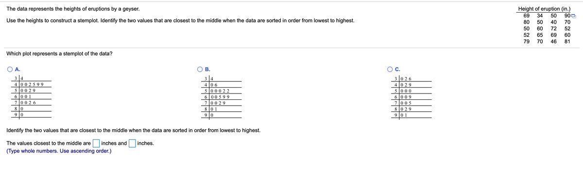 The data represents the heights of eruptions by a geyser.
Height of eruption (in.)
900
69
34
50
Use the heights to construct a stemplot. Identify the two values that are closest to the middle when the data are sorted in order from lowest to highest.
80
50
40
70
50
60
72
52
52
65
69
60
79
70
46
81
Which plot represents a stemplot of the data?
A.
В.
C.
3 4
3 4
3 0 26
4 0 29
4 00 2 5 99
5 00 29
6 00 1
7 002 6
4 |0 6
5 000 22
6 |00 5 99
70029
5 000
6 |0 09
700 5
8 0
8 0 1
8 0 29
9 10
9 |0 1
Identify the two values that are closest to the middle when the data are sorted in order from lowest to highest.
The values closest to the middle are
inches and
inches.
(Type whole numbers. Use ascending order.)
B.
