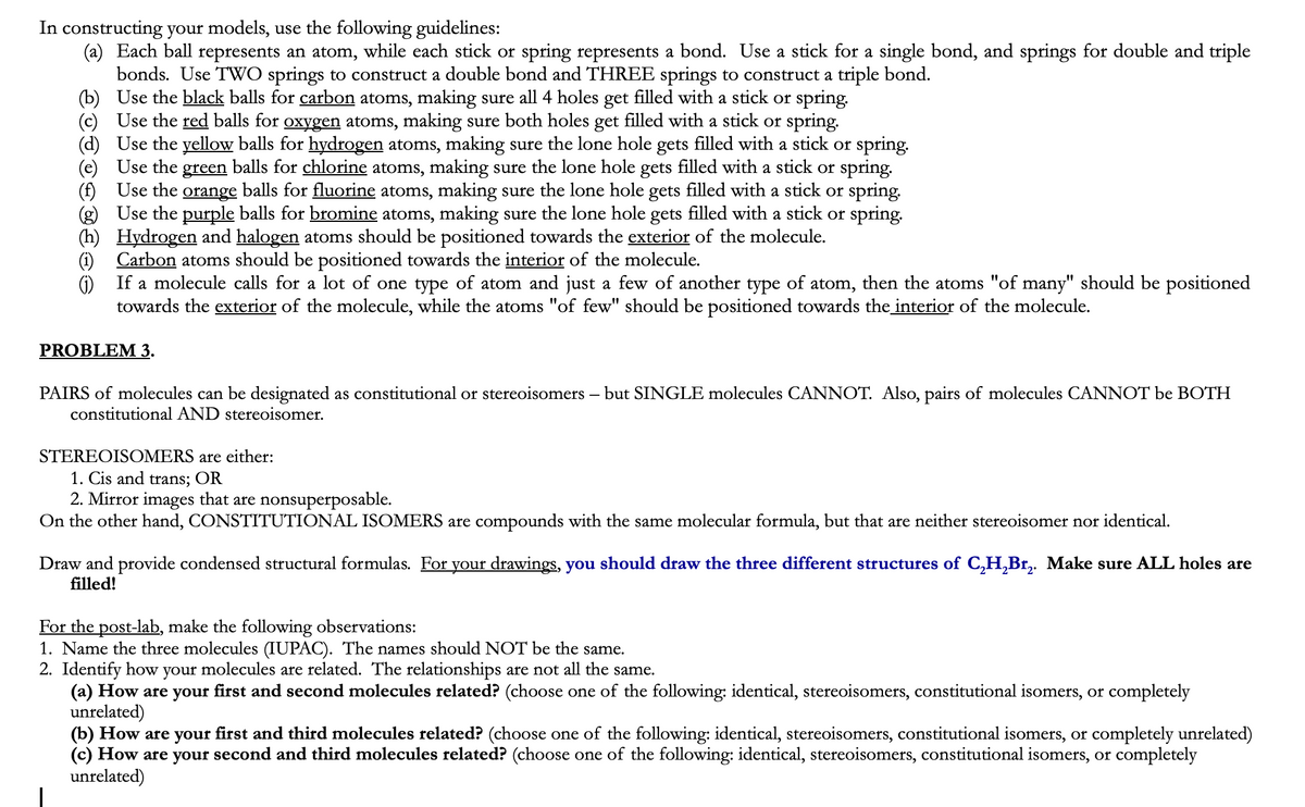 In constructing your models, use the following guidelines:
(a) Each ball represents an atom, while each stick or spring represents a bond. Use a stick for a single bond, and springs for double and triple
bonds. Use TWO springs to construct a double bond and THREE springs to construct a triple bond.
(b) Use the black balls for carbon atoms, making sure all 4 holes get filled with a stick or spring.
(c) Use the red balls for oxygen atoms, making sure both holes get filled with a stick or spring.
Use the yellow balls for hydrogen atoms, making sure the lone hole gets filled with a stick or spring.
Use the green balls for chlorine atoms, making sure the lone hole gets filled with a stick or spring.
(f) Use the orange balls for fluorine atoms, making sure the lone hole gets filled with a stick or spring.
(g) Use the purple balls for bromine atoms, making sure the lone hole gets filled with a stick or spring.
(h) Hydrogen and halogen atoms should be positioned towards the exterior of the molecule.
(1) Carbon atoms should be positioned towards the interior of the molecule.
G) If a molecule calls for a lot of one type of atom and just a few of another type of atom, then the atoms "of many" should be positioned
towards the exterior of the molecule, while the atoms "of few" should be positioned towards the interior of the molecule.
PROBLEM 3.
PAIRS of molecules can be designated as constitutional or stereoisomers – but SINGLE molecules CANNOT. Also, pairs of molecules CANNOT be BOTH
constitutional AND stereoisomer.
STEREOISOMERS are either:
1. Cis and trans; OR
2. Mirror images that are nonsuperposable.
On the other hand, CONSTITUTIONAL ISOMERS are compounds with the same molecular formula, but that are neither stereoisomer nor identical.
Draw and provide condensed structural formulas. For your drawings, you should draw the three different structures of C,H,Br,. Make sure ALL holes are
filled!
For the post-lab, make the following observations:
1. Name the three molecules (IUPAC). The names should NOT be the same.
2. Identify how your molecules are related. The relationships are not all the same.
(a) How are your first and second molecules related? (choose one of the following: identical, stereoisomers, constitutional isomers, or completely
unrelated)
(b) How are your first and third molecules related? (choose one of the following: identical, stereoisomers, constitutional isomers, or completely unrelated)
(c) How are your second and third molecules related? (choose one of the following: identical, stereoisomers, constitutional isomers, or completely
unrelated)
