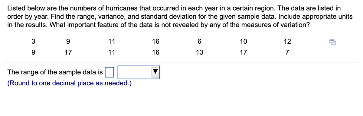 Listed below are the numbers of hurricanes that occurred in each year in a certain region. The data are listed in
order by year. Find the range, variance, and standard deviation for the given sample data. Include appropriate units
in the results. What important feature of the data is not revealed by any of the measures of variation?
3
9.
11
16
6
10
12
17
11
16
13
17
7
The range of the sample data is
(Round to one decimal place as needed.)
