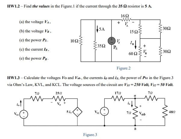 HW1.2 – Find the values in the Figure.1 if the current through the 35 Q resistor is 5 A.
162
ww
(a) the voltage VA,
SA
:30Ω
(b) the voltage V8 ,
15Ω3
(e) the power Ps.
102
352
Ps
(c) the current Is,
30Ω
60 Ω
(e) the power Pg.
Figure.2
HW1.3 – Calculate the voltages Vo and Vab , the currents io and ix, the power of Psı in the Figure.3
via Ohm's Law, KVL, and KCL. The voltage sources of the circuit are Vsi = 250 Volt, Vs2= 50 Volt.
70
252
170
iot
Vsi
5.ix
Vsz
Vab
480
Figure.3
ww
ww
ww
