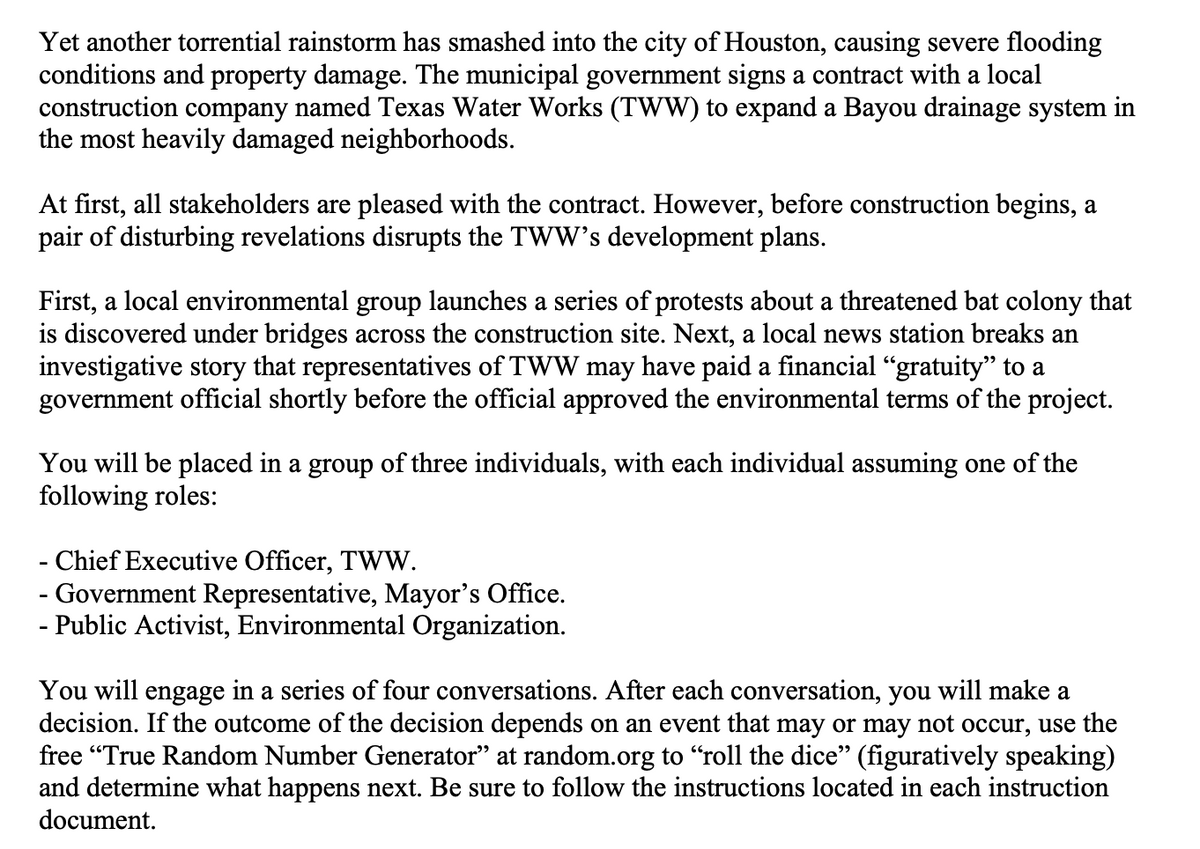 Yet another torrential rainstorm has smashed into the city of Houston, causing severe flooding
conditions and property damage. The municipal government signs a contract with a local
construction company named Texas Water Works (TWW) to expand a Bayou drainage system in
the most heavily damaged neighborhoods.
At first, all stakeholders are pleased with the contract. However, before construction begins, a
pair of disturbing revelations disrupts the TWW's development plans.
First, a local environmental group launches a series of protests about a threatened bat colony that
is discovered under bridges across the construction site. Next, a local news station breaks an
investigative story that representatives of TWW may have paid a financial "gratuity" to a
government official shortly before the official approved the environmental terms of the project.
You will be placed in a group of three individuals, with each individual assuming one of the
following roles:
- Chief Executive Officer, TWW.
- Government Representative, Mayor's Office.
- Public Activist, Environmental Organization.
-
You will engage in a series of four conversations. After each conversation, you will make a
decision. If the outcome of the decision depends on an event that may or may not occur, use the
free "True Random Number Generator” at random.org to "roll the dice" (figuratively speaking)
and determine what happens next. Be sure to follow the instructions located in each instruction
document.