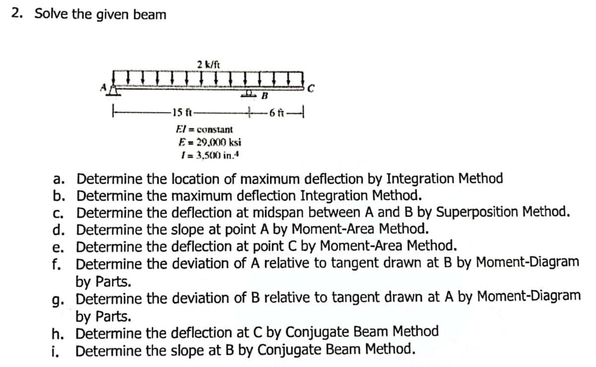 2. Solve the given beam
-15 ft
2 k/ft
El = constant
E = 29,000 ksi
1 = 3,500 in.4
+
B
-6 A-
с
a. Determine the location of maximum deflection by Integration Method
b. Determine the maximum deflection Integration Method.
c. Determine the deflection at midspan between A and B by Superposition Method.
d. Determine the slope at point A by Moment-Area Method.
e. Determine the deflection at point C by Moment-Area Method.
f.
Determine the deviation of A relative to tangent drawn at B by Moment-Diagram
by Parts.
g. Determine the deviation of B relative to tangent drawn at A by Moment-Diagram
by Parts.
h. Determine the deflection at C by Conjugate Beam Method
i. Determine the slope at B by Conjugate Beam Method.