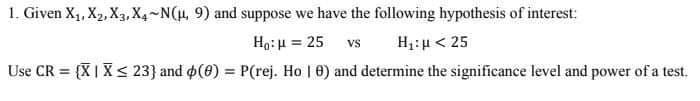 1. Given X₁, X₂, X3, X4-N(μ, 9) and suppose we have the following hypothesis of interest:
Ho: H = 25 vs H: μ < 25
Use CR = {X | X ≤ 23) and (0) = P(rej. Ho | 0) and determine the significance level and power of a test.