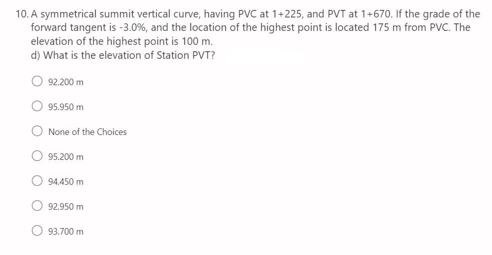 10. A symmetrical summit vertical curve, having PVC at 1+225, and PVT at 1+670. If the grade of the
forward tangent is -3.0%, and the location of the highest point is located 175 m from PVC. The
elevation of the highest point is 100 m.
d) What is the elevation of Station PVT?
92.200 m
95.950 m
None of the Choices
95.200 m
94.450 m
92.950 m
93.700 m