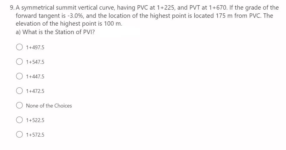 9. A symmetrical summit vertical curve, having PVC at 1+225, and PVT at 1+670. If the grade of the
forward tangent is -3.0%, and the location of the highest point is located 175 m from PVC. The
elevation of the highest point is 100 m.
a) What is the Station of PVI?
1+497.5
1+547.5
1+447.5
1+472.5
None of the Choices
1+522.5
1+57