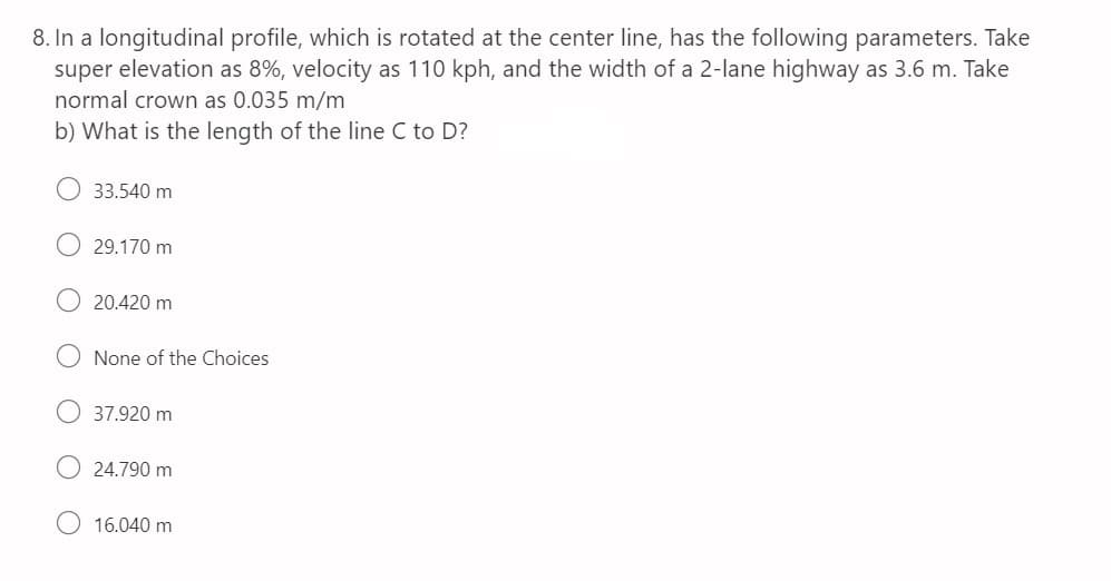 8. In a longitudinal profile, which is rotated at the center line, has the following parameters. Take
super elevation as 8%, velocity as 110 kph, and the width of a 2-lane highway as 3.6 m. Take
normal crown as 0.035 m/m
b) What is the length of the line C to D?
33.540 m
29.170 m
20.420 m
None of the Choices
37.920 m
24.790 m
16.040 m