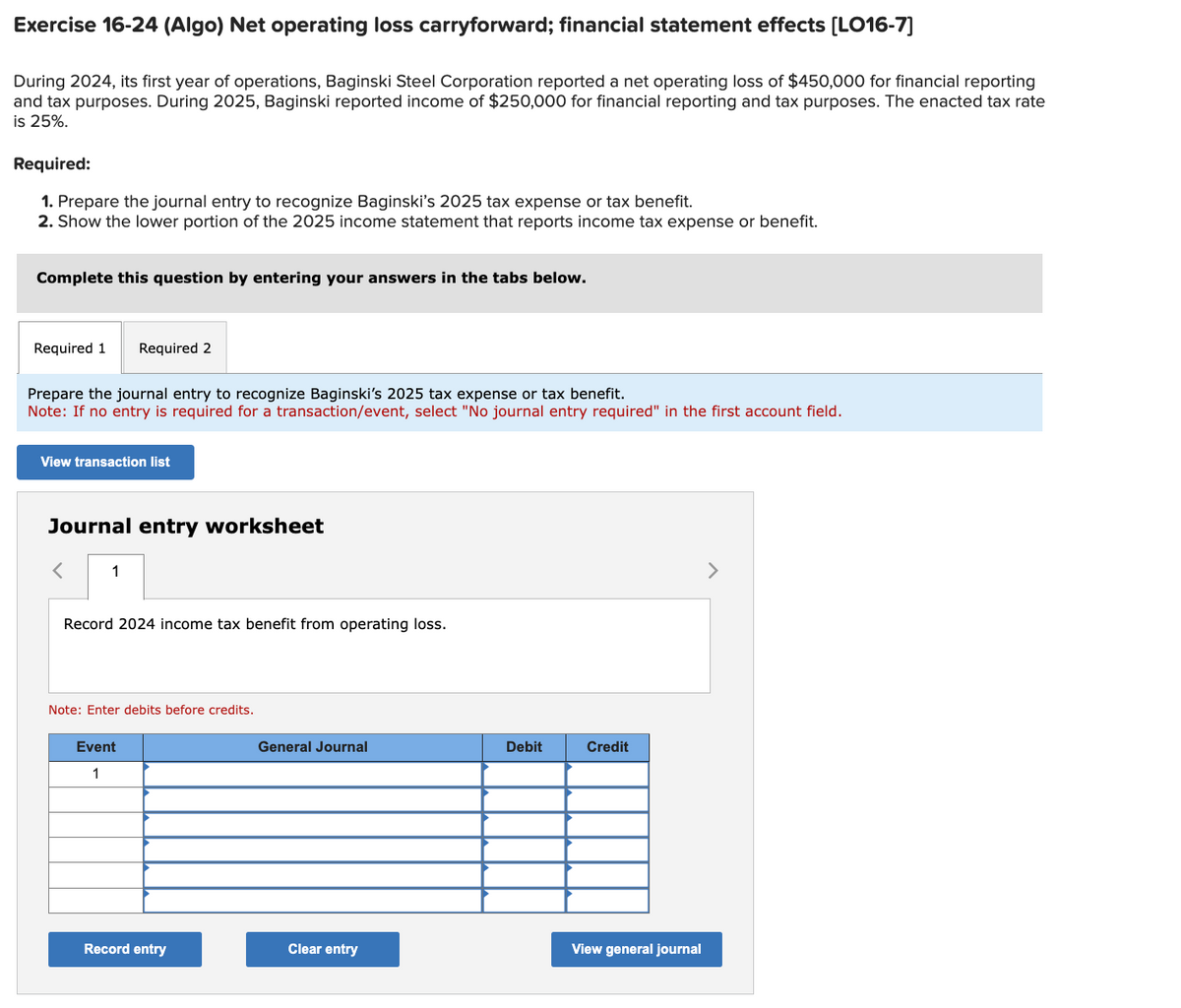 Exercise 16-24 (Algo) Net operating loss carryforward; financial statement effects [LO16-7]
During 2024, its first year of operations, Baginski Steel Corporation reported a net operating loss of $450,000 for financial reporting
and tax purposes. During 2025, Baginski reported income of $250,000 for financial reporting and tax purposes. The enacted tax rate
is 25%.
Required:
1. Prepare the journal entry to recognize Baginski's 2025 tax expense or tax benefit.
2. Show the lower portion of the 2025 income statement that reports income tax expense or benefit.
Complete this question by entering your answers in the tabs below.
Required 1
Required 2
Prepare the journal entry to recognize Baginski's 2025 tax expense or tax benefit.
Note: If no entry is required for a transaction/event, select "No journal entry required" in the first account field.
View transaction list
Journal entry worksheet
1
Record 2024 income tax benefit from operating loss.
Note: Enter debits before credits.
Event
1
General Journal
Debit
Credit
View general journal
Record entry
Clear entry
>