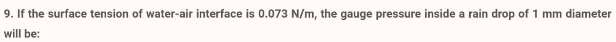 9. If the surface tension of water-air interface is 0.073 N/m, the gauge pressure inside a rain drop of 1 mm diameter
will be:
