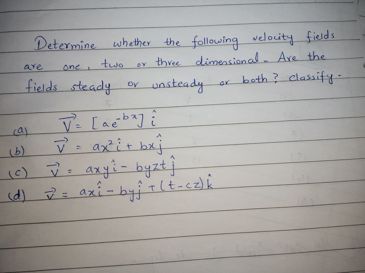 Determine whether the following velocity fields
are
one
two
three
dimensional Are
fields steady or unsteady
both? classify -
or
V- [acbay
V =
ê
ca)
ax²i
t bxj
2
(6)
(c)
.
axyi-byztj
%3D
(d) = axi-byitlt-cz)k
%3D
