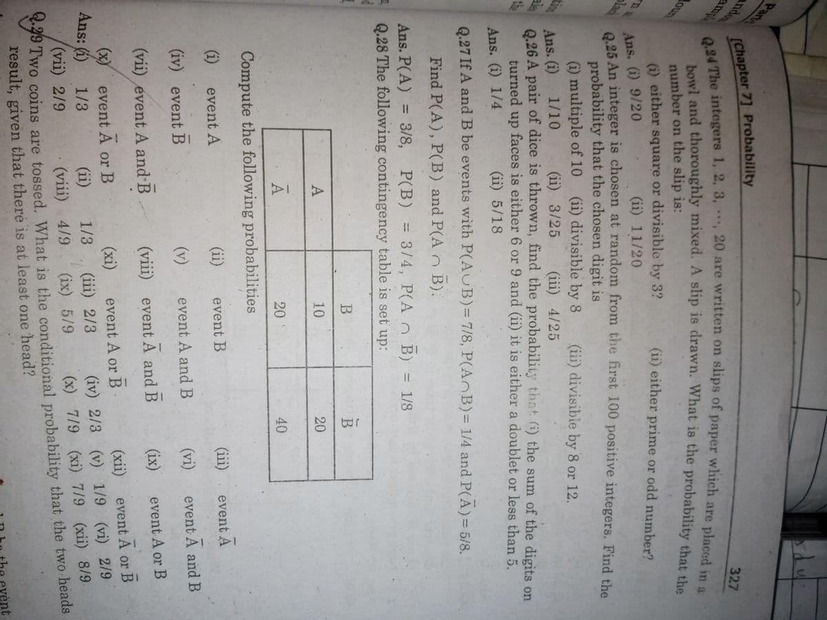 327
ndon
amp
bowl and thoroughly mixed. A slip is drawn. What is the probability that the
number on the slip is:
(i) either square or divisible by 3?
oun
వడు
(ii) either prime or odd number?
(ii) 11/20
Ans. (i) 9/20
25 An integer is chosen at random from the first 100 positive integers. Find the
probability that the chosen digit is
(i) multiple of 10 (ii) divisible by 8
lach
(iii) divisible by 8 or 12.
(ii) 3/25
(iii) 4/25
Ans. (i) 1/10
0.26 A pair of dice is thrown, find the probability tihat (i) the sum of the digits on
ala
the
turned up faces is either 6 or 9 and (ii) it is either a doublet or less than 5.
(ii) 5/18
Ans. (i) 1/4
Q.27 If A and B be events with P(AUB)= 7/8, P(AnB)%= 1/4 and P(A)= 5/8.
Find P(A), P(B) and P(A n B):
P(B) = 3/4, P(A n B) = 1/8
Ans. P(A) = 3/8,
Q.28 The following contingeney table is set up:
B
B
10
20
A
20
40
A
Compute the following probabilities
(iii). event A
(ii)
event B
(i) event A
(vi)
event A and B
(v)
event A and B
(iv) event B
(ix)
event A or B
(viii) event A and B
(vii) event A and B
event A or B
(хiї)
(iv) 2/3 (v) 1/9 (vi) 2/9
(x) 7/9 (xi) 7/9 (xii) 8/9
event A or B
(x) event A or B
Ans: (1)
(xi)
(iii) 2/3
1/3
(ii)
1/3
.49 Two coins are tossed. What is the conditional probability that the two heads
result, given that there is at least one head?
(vii) 2/9
(viii) 4/9. (ix) 5/9
be evént
