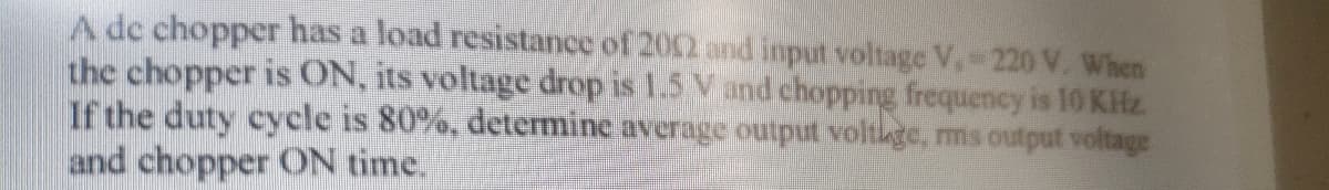 A de chopper has a load resistance of 202 and input voltage V,-220 V. When
the chopper is ON, its voltage drop is 1.5 V and chopping frequency is 10 KHz
If the duty cycle is 80%, determine average output voltkge, ms output voltage
and chopper ON time.
