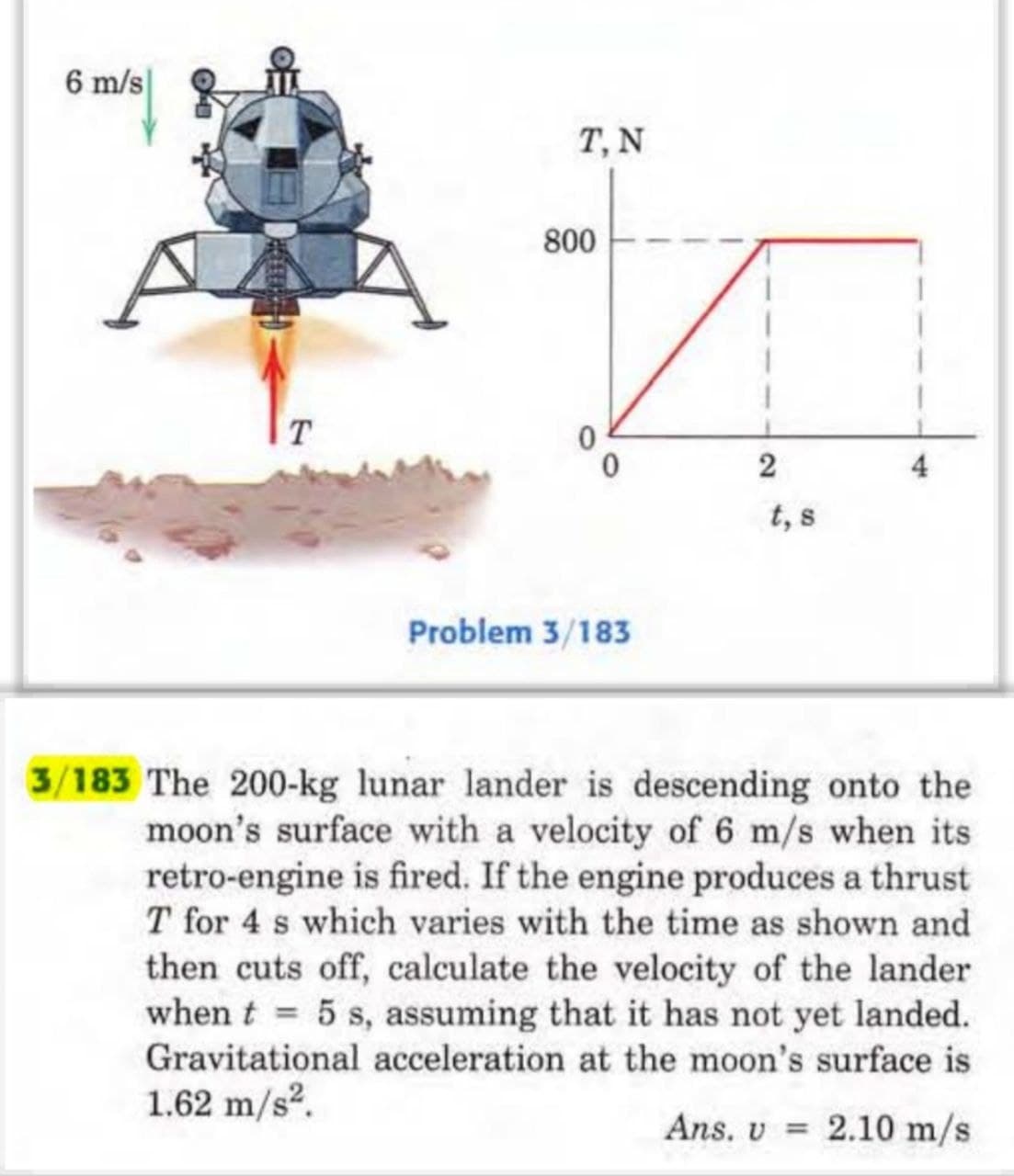 6 m/s
T
T. N
800
0
Problem 3/183
2
t, s
3/183 The 200-kg lunar lander is descending onto the
moon's surface with a velocity of 6 m/s when its
retro-engine is fired. If the engine produces a thrust
T for 4 s which varies with the time as shown and
then cuts off, calculate the velocity of the lander
when t = 5 s, assuming that it has not yet landed.
Gravitational acceleration at the moon's surface is
1.62 m/s².
Ans. v 2.10 m/s
=