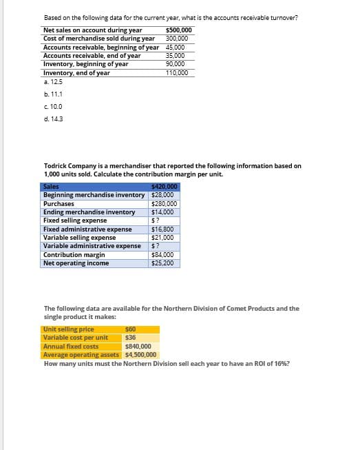 Based on the following data for the current year, what is the accounts receivable turnover?
Net sales on account during year
Cost of merchandise sold during year
$500,000
300,000
Accounts receivable, beginning of year 45,000
Accounts receivable, end of year
Inventory, beginning of year
Inventory, end of year
a. 12.5
b. 11.1
c. 10.0
d. 14.3
35,000
90,000
110,000
Todrick Company is a merchandiser that reported the following information based on
1,000 units sold. Calculate the contribution margin per unit.
Sales
$420,000
Beginning merchandise inventory $28,000
Purchases
$280,000
Ending merchandise inventory
$14,000
Fixed selling expense
$?
Fixed administrative expense
$16,800
Variable selling expense
$21,000
Variable administrative expense
$?
Contribution margin
Net operating income
$84,000
$25,200
The following data are available for the Northern Division of Comet Products and the
single product it makes:
Unit selling price
$60
Variable cost per unit
$36
Annual fixed costs
$840,000
Average operating assets
$4,500,000
How many units must the Northern Division sell each year to have an ROI of 16%?