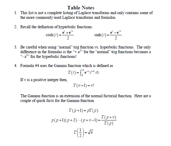 Table Notes
1. This list is not a complete listing of Laplace transforms and only contains some of
the more commonly used Laplace transforms and formulas.
2. Recall the definition of hyperbolic functions.
e' + e
cosh (1)
2
sinh (t)=z
3. Be careful when using "normal" trig function vs. hyperbolic functions. The only
difference in the formulas is the "+ a²" for the "normal" trig functions becomes a
"- a²" for the hyperbolic functions!
4. Formula #4 uses the Gamma function which is defined as
r(t)=x²²x
exdx
If n is a positive integer then.
I(n+1)=n!
The Gamma function is an extension of the normal factorial function. Here are a
couple of quick facts for the Gamma function
[(p+1)=pr (p)
p(p+1)(p+2)...(p+n-1)=
=√√π
I(p+n)
Γ(p)